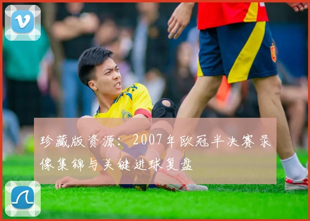 珍藏版资源：2007年欧冠半决赛录像集锦与关键进球复盘
