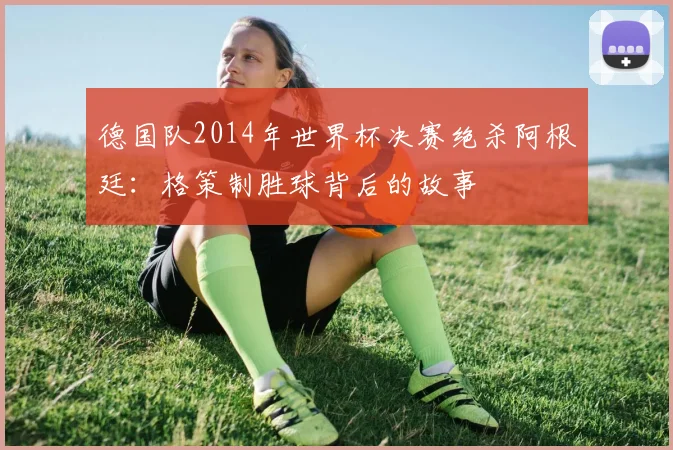 德国队2014年世界杯决赛绝杀阿根廷：格策制胜球背后的故事