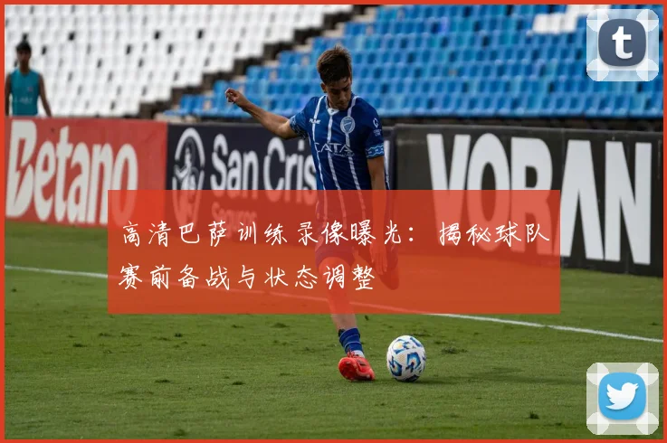 高清巴萨训练录像曝光：揭秘球队赛前备战与状态调整