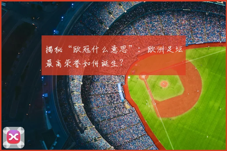 揭秘“欧冠什么意思”：欧洲足坛最高荣誉如何诞生？