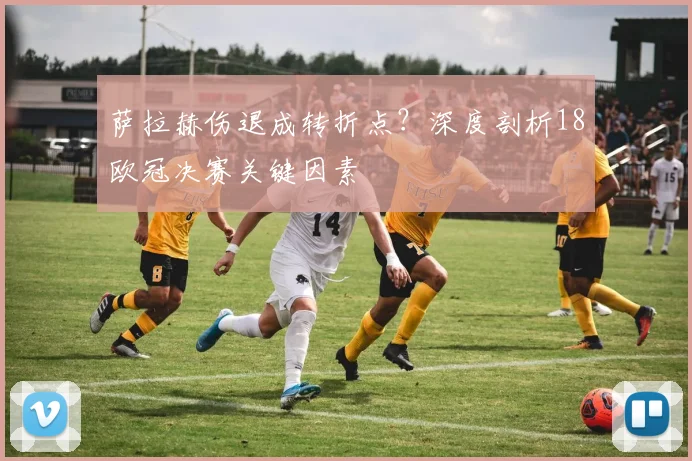 萨拉赫伤退成转折点？深度剖析18欧冠决赛关键因素