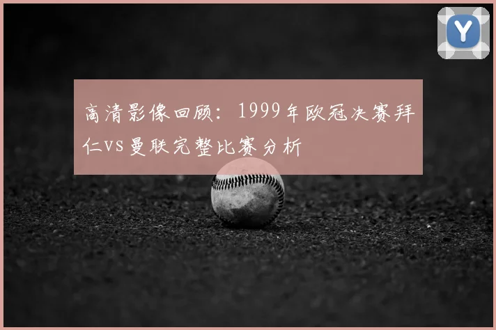 高清影像回顾：1999年欧冠决赛拜仁vs曼联完整比赛分析