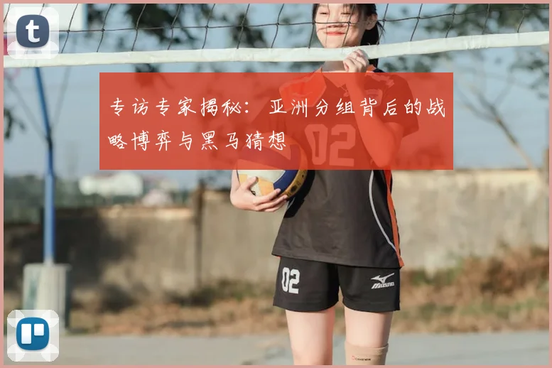 专访专家揭秘：亚洲分组背后的战略博弈与黑马猜想