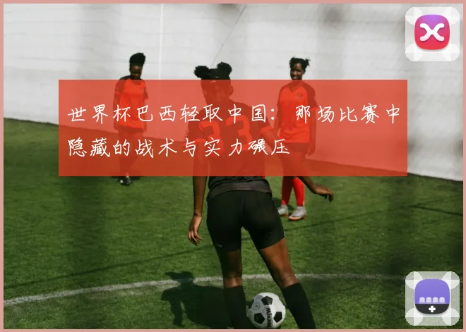 世界杯巴西轻取中国：那场比赛中隐藏的战术与实力碾压