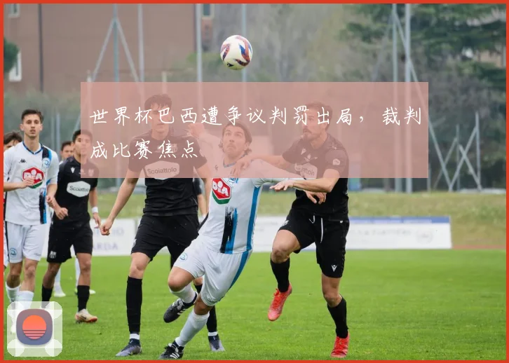 世界杯巴西遭争议判罚出局，裁判成比赛焦点