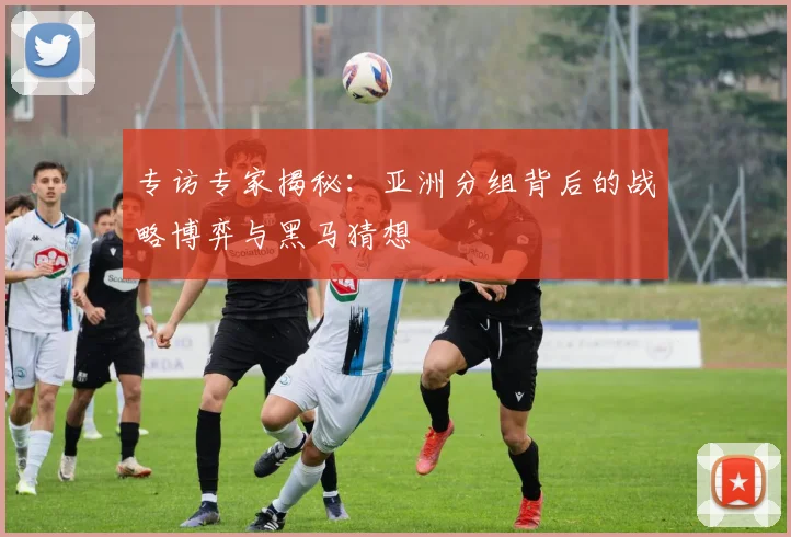 专访专家揭秘：亚洲分组背后的战略博弈与黑马猜想