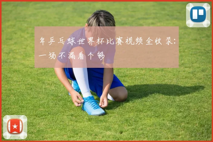 年乒乓球世界杯比赛视频全收录：一场不漏看个够