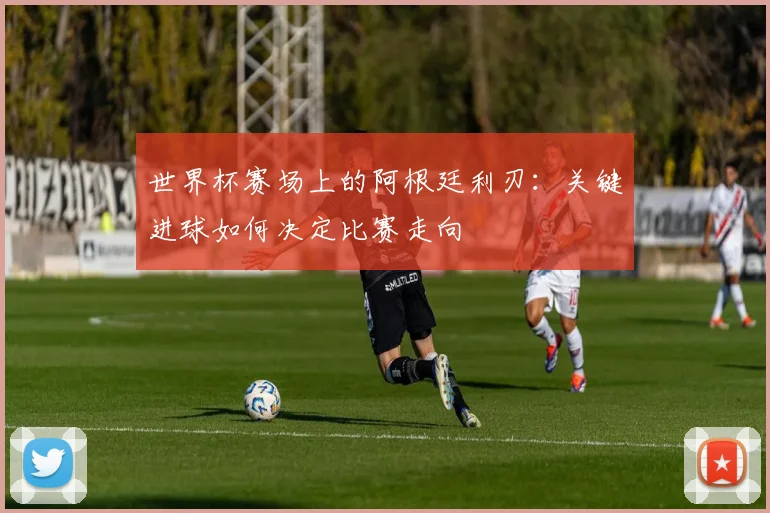 世界杯赛场上的阿根廷利刃:关键进球如何决定比赛走向