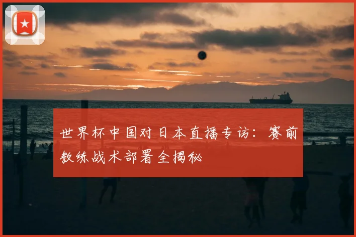 世界杯中国对日本直播专访：赛前教练战术部署全揭秘