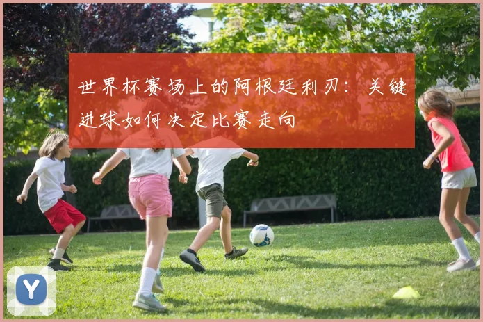 世界杯赛场上的阿根廷利刃:关键进球如何决定比赛走向