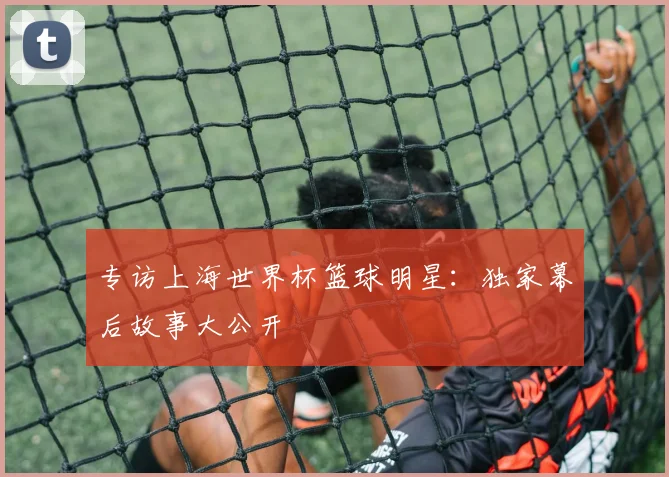 专访上海世界杯篮球明星:独家幕后故事大公开