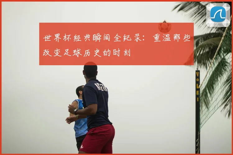 世界杯经典瞬间全纪录:重温那些改变足球历史的时刻