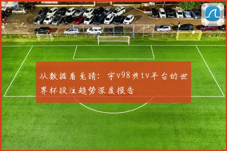 从数据看竞猜：宇v98典tv平台的世界杯投注趋势深度报告