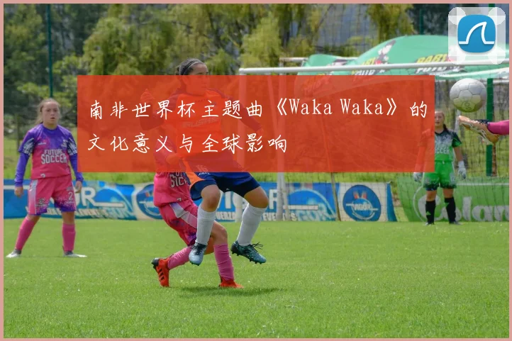 南非世界杯主题曲《Waka Waka》的文化意义与全球影响